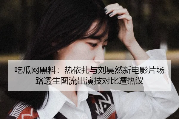 吃瓜网黑料：热依扎与刘昊然新电影片场路透生图流出演技对比遭热议